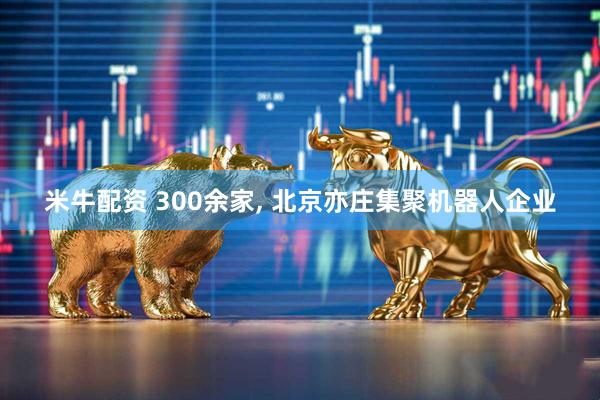 米牛配资 300余家, 北京亦庄集聚机器人企业