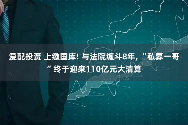 爱配投资 上缴国库! 与法院缠斗8年, “私募一哥”终于迎来110亿元大清算